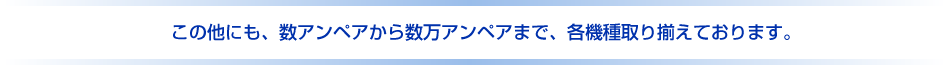 この他にも、数アンペアから数万アンペアまで、各機種取り揃えております。